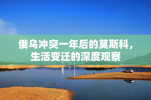 俄乌冲突一年后的莫斯科，生活变迁的深度观察