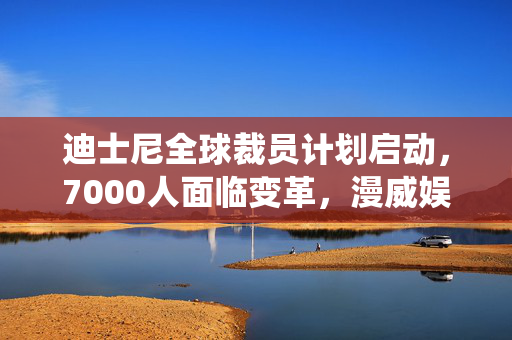 迪士尼全球裁员计划启动，7000人面临变革，漫威娱乐董事长亦在解雇名单中