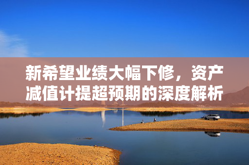 新希望业绩大幅下修，资产减值计提超预期的深度解析与展望
