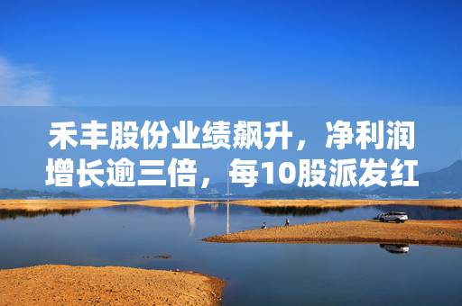 禾丰股份业绩飙升，净利润增长逾三倍，每10股派发红利1.2元