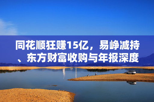 同花顺狂赚15亿，易峥减持、东方财富收购与年报深度解析