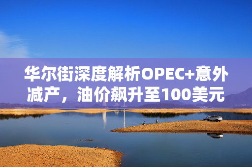 华尔街深度解析OPEC+意外减产，油价飙升至100美元的未来展望与市场影响