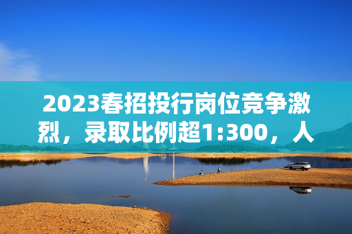 2023春招投行岗位竞争激烈，录取比例超1:300，人才争夺持续升温