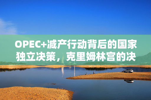 OPEC+减产行动背后的国家独立决策，克里姆林宫的决策以支撑油价