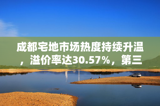 成都宅地市场热度持续升温，溢价率达30.57%，第三次组合出让成功以7.2亿元成交