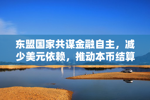 东盟国家共谋金融自主，减少美元依赖，推动本币结算的探索与展望