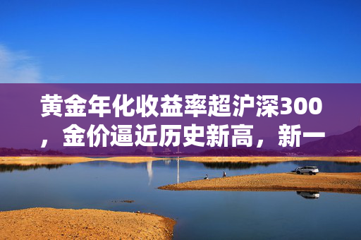 黄金年化收益率超沪深300，金价逼近历史新高，新一轮牛市是否来临？