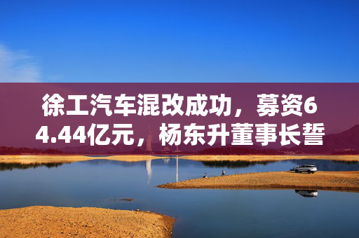 徐工汽车混改成功，募资64.44亿元，杨东升董事长誓言五年内实现IPO上市