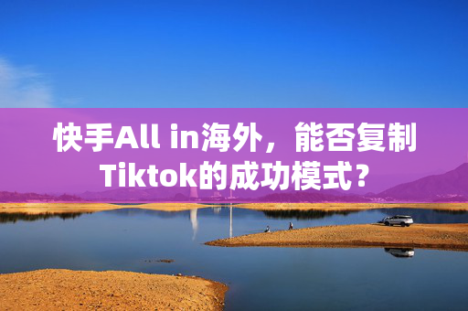 快手All in海外，能否复制Tiktok的成功模式？