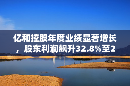 亿和控股年度业绩显著增长，股东利润飙升32.8%至2.06亿港元