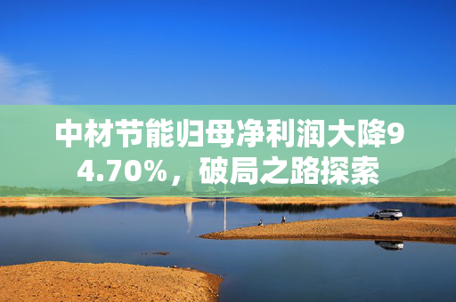 中材节能归母净利润大降94.70%，破局之路探索