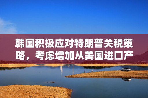 韩国积极应对特朗普关税策略，考虑增加从美国进口产品