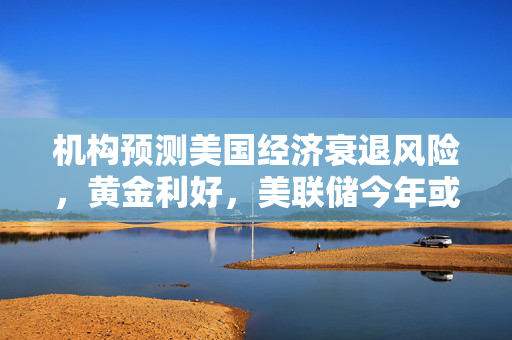 机构预测美国经济衰退风险，黄金利好，美联储今年或多次降息