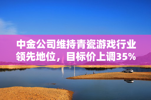 中金公司维持青瓷游戏行业领先地位，目标价上调35%至7港元