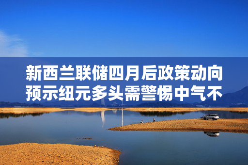 新西兰联储四月后政策动向预示纽元多头需警惕中气不足