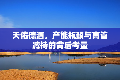天佑德酒，产能瓶颈与高管减持的背后考量