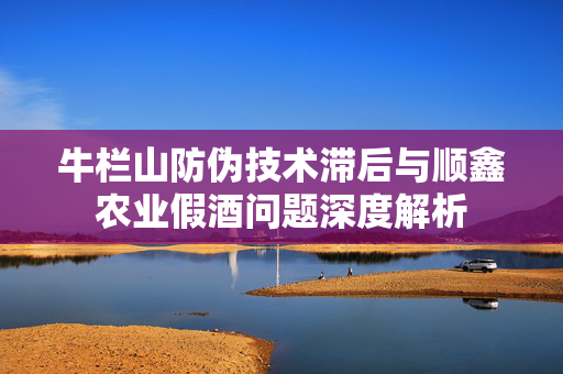 牛栏山防伪技术滞后与顺鑫农业假酒问题深度解析