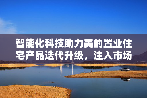 智能化科技助力美的置业住宅产品迭代升级，注入市场新动能