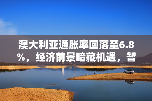 澳大利亚通胀率回落至6.8%，经济前景暗藏机遇，暂停加息几率增大