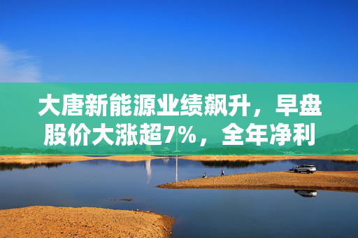 大唐新能源业绩飙升，早盘股价大涨超7%，全年净利润增长71.55%至34.85亿元