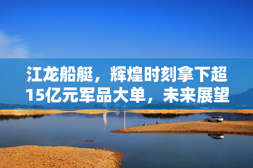 江龙船艇，辉煌时刻拿下超15亿元军品大单，未来展望展望如何？