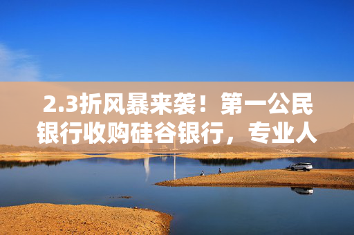 2.3折风暴来袭！第一公民银行收购硅谷银行，专业人士揭秘银行业界的秘密