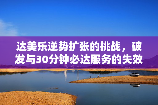 达美乐逆势扩张的挑战，破发与30分钟必达服务的失效困境