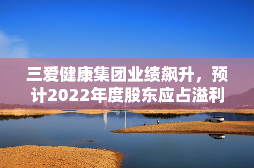 三爱健康集团业绩飙升，预计2022年度股东应占溢利增长显著至2922万元