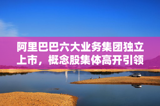 阿里巴巴六大业务集团独立上市，概念股集体高开引领市场热潮