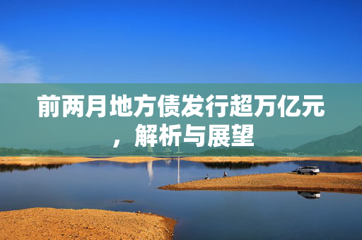 前两月地方债发行超万亿元，解析与展望