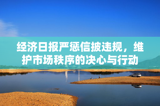 经济日报严惩信披违规，维护市场秩序的决心与行动