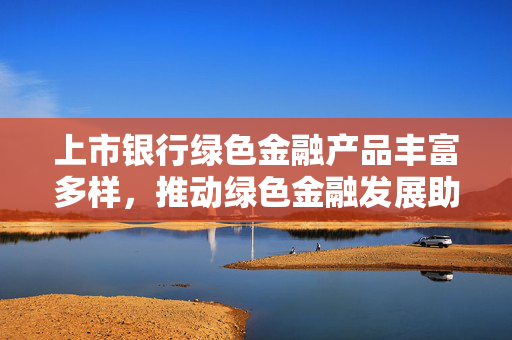 上市银行绿色金融产品丰富多样，推动绿色金融发展助力经济绿色转型