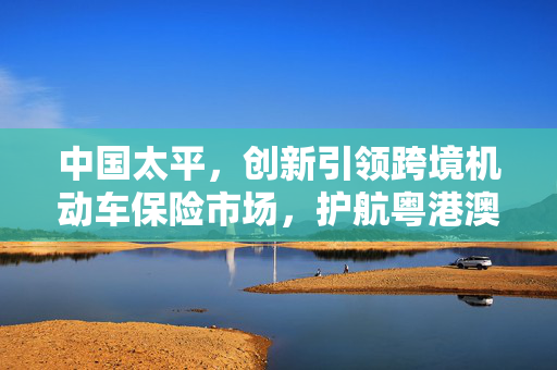 中国太平，创新引领跨境机动车保险市场，护航粤港澳车辆安全出行之旅