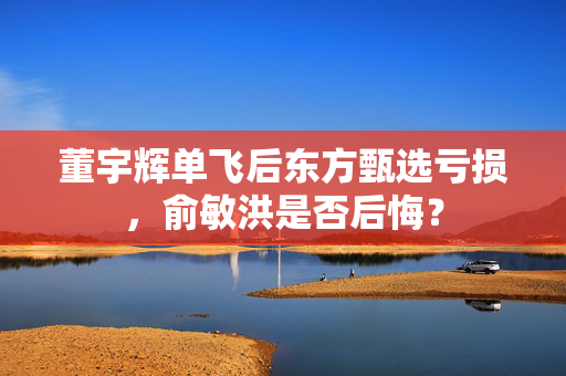 董宇辉单飞后东方甄选亏损，俞敏洪是否后悔？