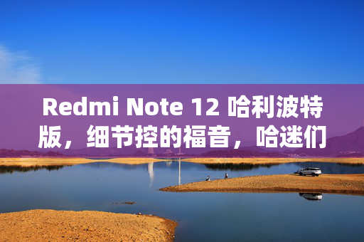Redmi Note 12 哈利波特版，细节控的福音，哈迷们的梦幻开箱