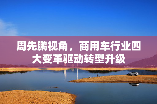 周先鹏视角，商用车行业四大变革驱动转型升级