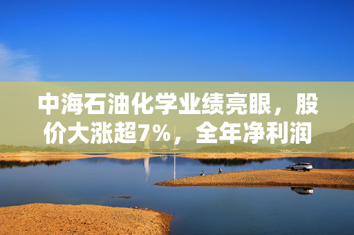 中海石油化学业绩亮眼，股价大涨超7%，全年净利润达16.43亿元，同比增长9.68%