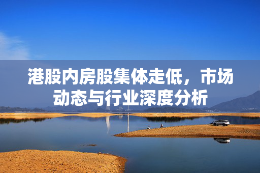 港股内房股集体走低，市场动态与行业深度分析