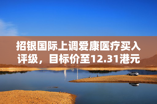 招银国际上调爱康医疗买入评级，目标价至12.31港元