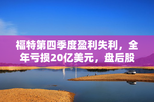 福特第四季度盈利失利，全年亏损20亿美元，盘后股价大跌逾6%