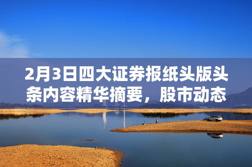 2月3日四大证券报纸头版头条内容精华摘要，股市动态与市场分析