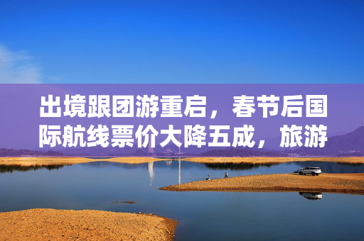 出境跟团游重启，春节后国际航线票价大降五成，旅游市场迎来新机遇