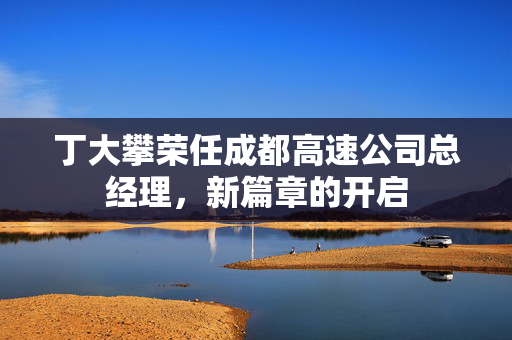 丁大攀荣任成都高速公司总经理，新篇章的开启