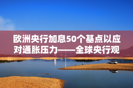 欧洲央行加息50个基点以应对通胀压力——全球央行观察