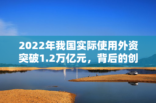 2022年我国实际使用外资突破1.2万亿元，背后的创新与增长动力