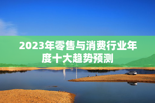 2023年零售与消费行业年度十大趋势预测