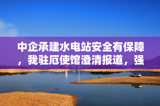 中企承建水电站安全有保障，我驻厄使馆澄清报道，强调事实未被夸大