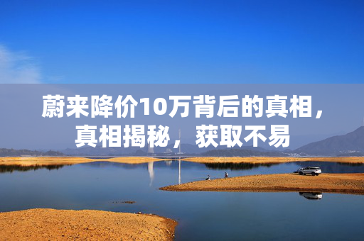 蔚来降价10万背后的真相，真相揭秘，获取不易