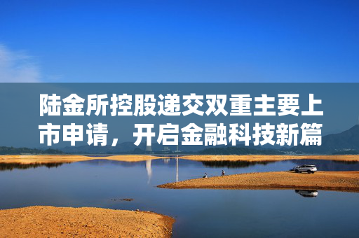 陆金所控股递交双重主要上市申请，开启金融科技新篇章