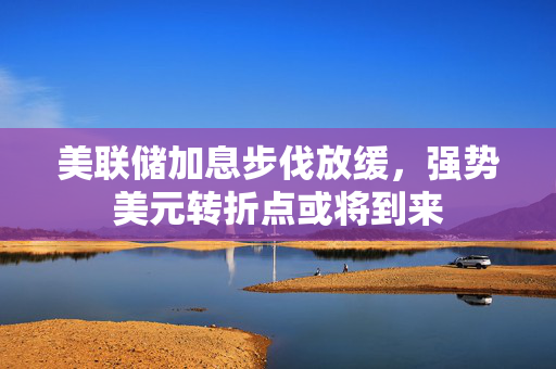 美联储加息步伐放缓，强势美元转折点或将到来
